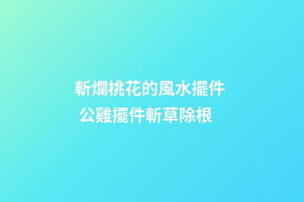 斬爛桃花的風水擺件  公雞擺件斬草除根